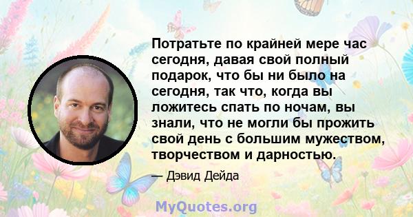 Потратьте по крайней мере час сегодня, давая свой полный подарок, что бы ни было на сегодня, так что, когда вы ложитесь спать по ночам, вы знали, что не могли бы прожить свой день с большим мужеством, творчеством и