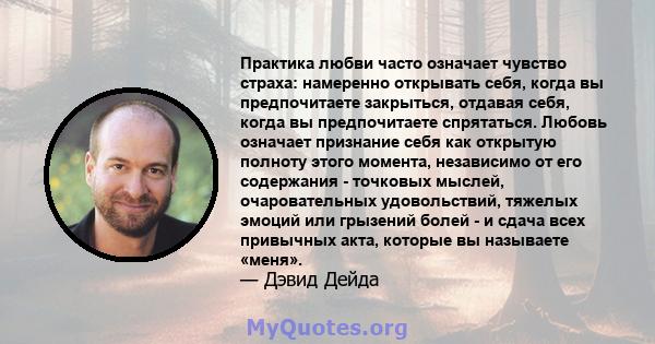 Практика любви часто означает чувство страха: намеренно открывать себя, когда вы предпочитаете закрыться, отдавая себя, когда вы предпочитаете спрятаться. Любовь означает признание себя как открытую полноту этого