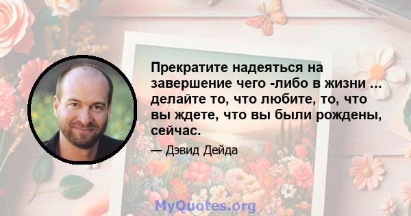 Прекратите надеяться на завершение чего -либо в жизни ... делайте то, что любите, то, что вы ждете, что вы были рождены, сейчас.