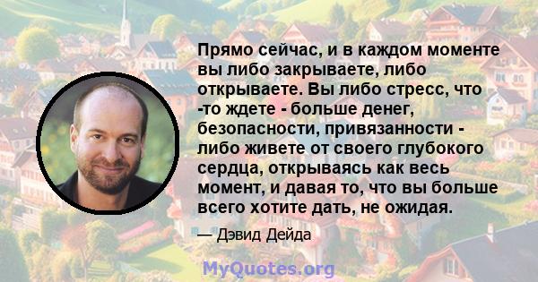 Прямо сейчас, и в каждом моменте вы либо закрываете, либо открываете. Вы либо стресс, что -то ждете - больше денег, безопасности, привязанности - либо живете от своего глубокого сердца, открываясь как весь момент, и