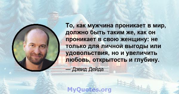 То, как мужчина проникает в мир, должно быть таким же, как он проникает в свою женщину: не только для личной выгоды или удовольствия, но и увеличить любовь, открытость и глубину.