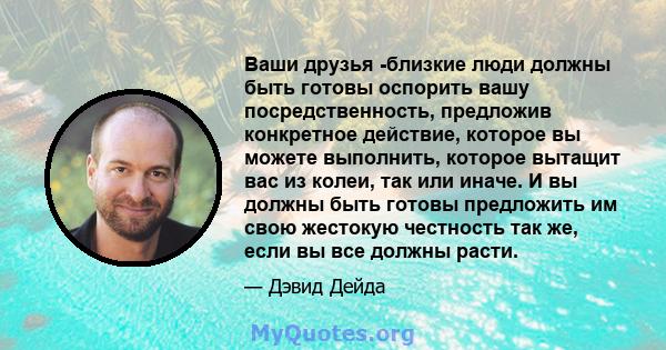 Ваши друзья -близкие люди должны быть готовы оспорить вашу посредственность, предложив конкретное действие, которое вы можете выполнить, которое вытащит вас из колеи, так или иначе. И вы должны быть готовы предложить им 