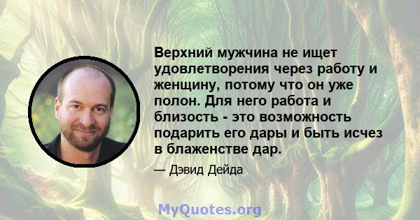 Верхний мужчина не ищет удовлетворения через работу и женщину, потому что он уже полон. Для него работа и близость - это возможность подарить его дары и быть исчез в блаженстве дар.