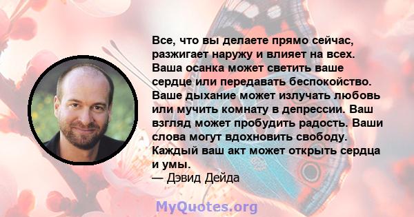 Все, что вы делаете прямо сейчас, разжигает наружу и влияет на всех. Ваша осанка может светить ваше сердце или передавать беспокойство. Ваше дыхание может излучать любовь или мучить комнату в депрессии. Ваш взгляд может 