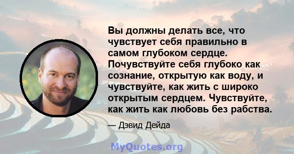 Вы должны делать все, что чувствует себя правильно в самом глубоком сердце. Почувствуйте себя глубоко как сознание, открытую как воду, и чувствуйте, как жить с широко открытым сердцем. Чувствуйте, как жить как любовь