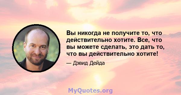 Вы никогда не получите то, что действительно хотите. Все, что вы можете сделать, это дать то, что вы действительно хотите!