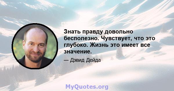 Знать правду довольно бесполезно. Чувствует, что это глубоко. Жизнь это имеет все значение.