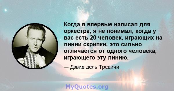 Когда я впервые написал для оркестра, я не понимал, когда у вас есть 20 человек, играющих на линии скрипки, это сильно отличается от одного человека, играющего эту линию.