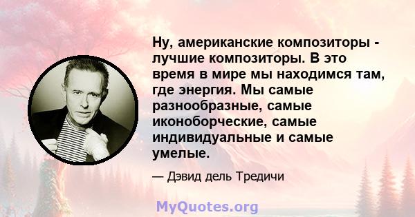 Ну, американские композиторы - лучшие композиторы. В это время в мире мы находимся там, где энергия. Мы самые разнообразные, самые иконоборческие, самые индивидуальные и самые умелые.