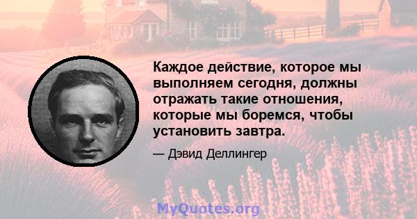 Каждое действие, которое мы выполняем сегодня, должны отражать такие отношения, которые мы боремся, чтобы установить завтра.