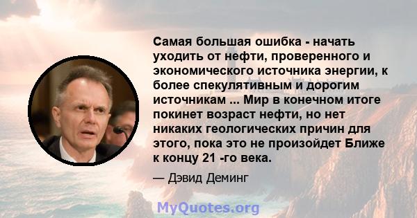 Самая большая ошибка - начать уходить от нефти, проверенного и экономического источника энергии, к более спекулятивным и дорогим источникам ... Мир в конечном итоге покинет возраст нефти, но нет никаких геологических