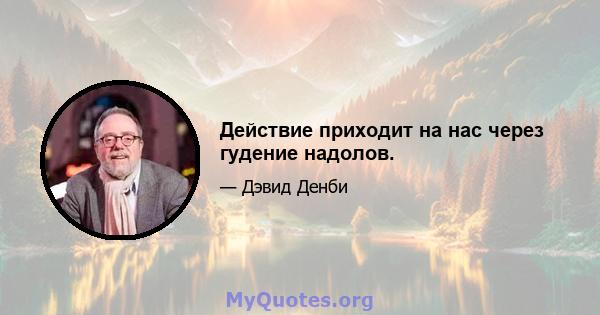 Действие приходит на нас через гудение надолов.