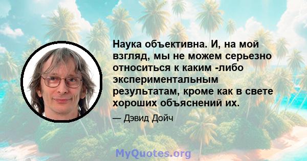 Наука объективна. И, на мой взгляд, мы не можем серьезно относиться к каким -либо экспериментальным результатам, кроме как в свете хороших объяснений их.