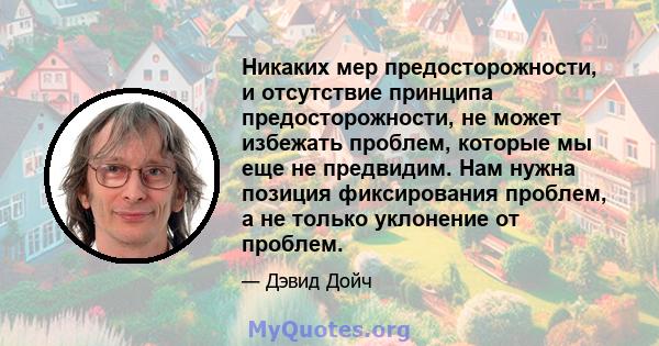 Никаких мер предосторожности, и отсутствие принципа предосторожности, не может избежать проблем, которые мы еще не предвидим. Нам нужна позиция фиксирования проблем, а не только уклонение от проблем.