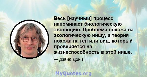 Весь [научный] процесс напоминает биологическую эволюцию. Проблема похожа на экологическую нишу, а теория похожа на ген или вид, который проверяется на жизнеспособность в этой нише.