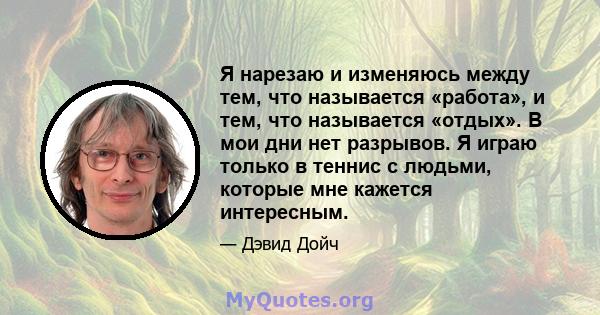 Я нарезаю и изменяюсь между тем, что называется «работа», и тем, что называется «отдых». В мои дни нет разрывов. Я играю только в теннис с людьми, которые мне кажется интересным.