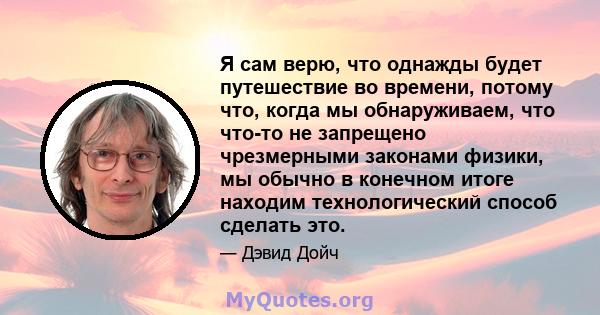 Я сам верю, что однажды будет путешествие во времени, потому что, когда мы обнаруживаем, что что-то не запрещено чрезмерными законами физики, мы обычно в конечном итоге находим технологический способ сделать это.