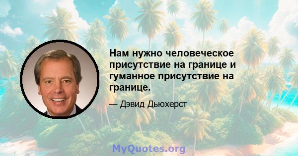 Нам нужно человеческое присутствие на границе и гуманное присутствие на границе.