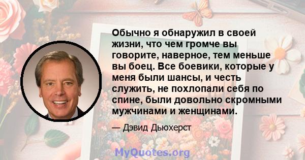 Обычно я обнаружил в своей жизни, что чем громче вы говорите, наверное, тем меньше вы боец. Все боевики, которые у меня были шансы, и честь служить, не похлопали себя по спине, были довольно скромными мужчинами и