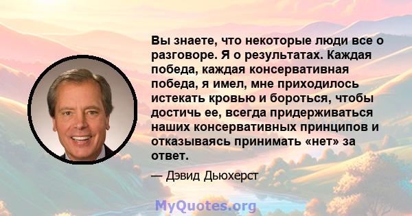 Вы знаете, что некоторые люди все о разговоре. Я о результатах. Каждая победа, каждая консервативная победа, я имел, мне приходилось истекать кровью и бороться, чтобы достичь ее, всегда придерживаться наших