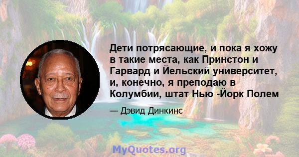 Дети потрясающие, и пока я хожу в такие места, как Принстон и Гарвард и Йельский университет, и, конечно, я преподаю в Колумбии, штат Нью -Йорк Полем