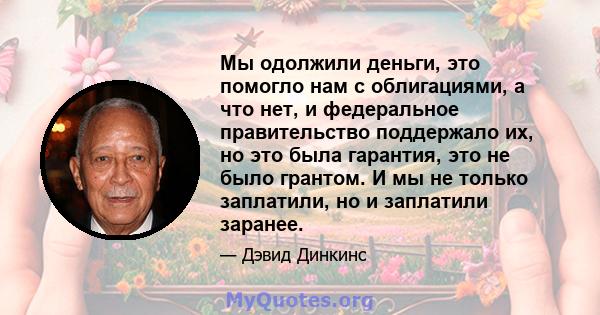 Мы одолжили деньги, это помогло нам с облигациями, а что нет, и федеральное правительство поддержало их, но это была гарантия, это не было грантом. И мы не только заплатили, но и заплатили заранее.