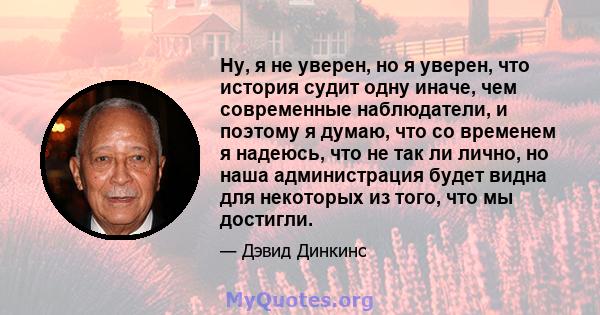 Ну, я не уверен, но я уверен, что история судит одну иначе, чем современные наблюдатели, и поэтому я думаю, что со временем я надеюсь, что не так ли лично, но наша администрация будет видна для некоторых из того, что мы 