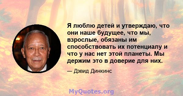 Я люблю детей и утверждаю, что они наше будущее, что мы, взрослые, обязаны им способствовать их потенциалу и что у нас нет этой планеты. Мы держим это в доверие для них.