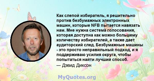 Как слепой избиратель, я решительно против безбумажных электронных машин, которые NFB пытается навязать нам. Мне нужна система голосования, которая доступна как можно большему количеству избирателей, а также дает