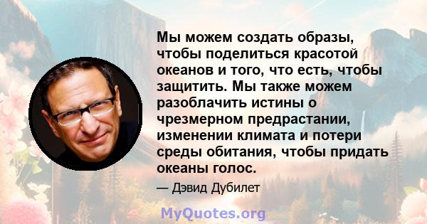 Мы можем создать образы, чтобы поделиться красотой океанов и того, что есть, чтобы защитить. Мы также можем разоблачить истины о чрезмерном предрастании, изменении климата и потери среды обитания, чтобы придать океаны