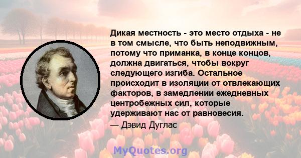 Дикая местность - это место отдыха - не в том смысле, что быть неподвижным, потому что приманка, в конце концов, должна двигаться, чтобы вокруг следующего изгиба. Остальное происходит в изоляции от отвлекающих факторов, 