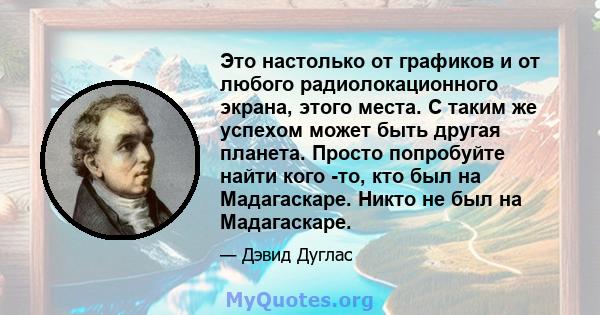 Это настолько от графиков и от любого радиолокационного экрана, этого места. С таким же успехом может быть другая планета. Просто попробуйте найти кого -то, кто был на Мадагаскаре. Никто не был на Мадагаскаре.