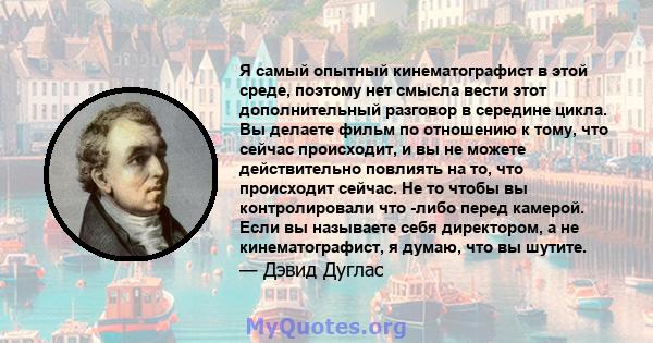 Я самый опытный кинематографист в этой среде, поэтому нет смысла вести этот дополнительный разговор в середине цикла. Вы делаете фильм по отношению к тому, что сейчас происходит, и вы не можете действительно повлиять на 