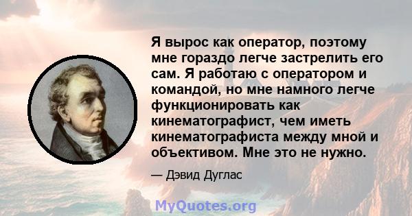 Я вырос как оператор, поэтому мне гораздо легче застрелить его сам. Я работаю с оператором и командой, но мне намного легче функционировать как кинематографист, чем иметь кинематографиста между мной и объективом. Мне