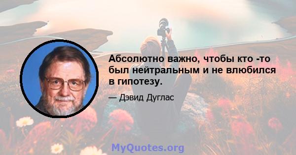 Абсолютно важно, чтобы кто -то был нейтральным и не влюбился в гипотезу.