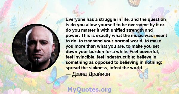 Everyone has a struggle in life, and the question is do you allow yourself to be overcome by it or do you master it with unified strength and power. This is exactly what the music was meant to do, to transend your