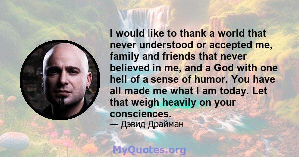 I would like to thank a world that never understood or accepted me, family and friends that never believed in me, and a God with one hell of a sense of humor. You have all made me what I am today. Let that weigh heavily 