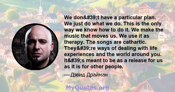 We don't have a particular plan. We just do what we do. This is the only way we know how to do it. We make the music that moves us. We use it as therapy. The songs are cathartic. They're ways of dealing with