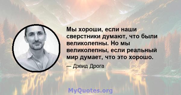 Мы хороши, если наши сверстники думают, что были великолепны. Но мы великолепны, если реальный мир думает, что это хорошо.