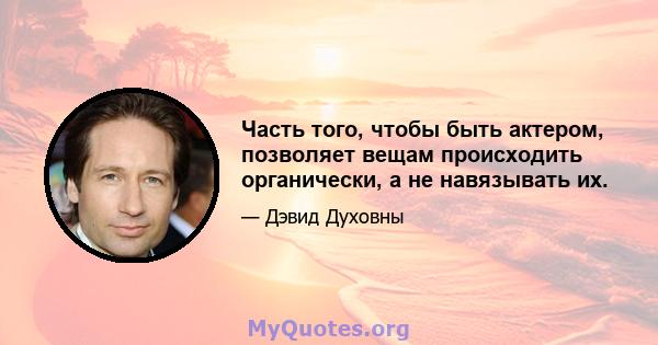 Часть того, чтобы быть актером, позволяет вещам происходить органически, а не навязывать их.