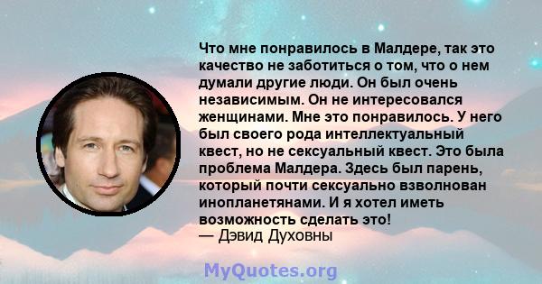 Что мне понравилось в Малдере, так это качество не заботиться о том, что о нем думали другие люди. Он был очень независимым. Он не интересовался женщинами. Мне это понравилось. У него был своего рода интеллектуальный