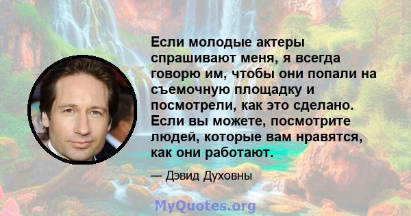 Если молодые актеры спрашивают меня, я всегда говорю им, чтобы они попали на съемочную площадку и посмотрели, как это сделано. Если вы можете, посмотрите людей, которые вам нравятся, как они работают.