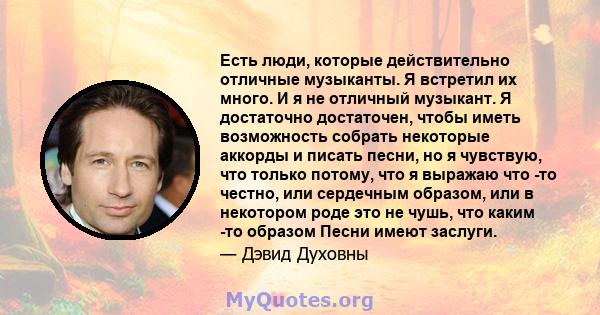 Есть люди, которые действительно отличные музыканты. Я встретил их много. И я не отличный музыкант. Я достаточно достаточен, чтобы иметь возможность собрать некоторые аккорды и писать песни, но я чувствую, что только