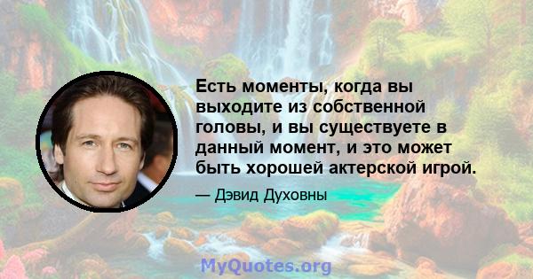 Есть моменты, когда вы выходите из собственной головы, и вы существуете в данный момент, и это может быть хорошей актерской игрой.