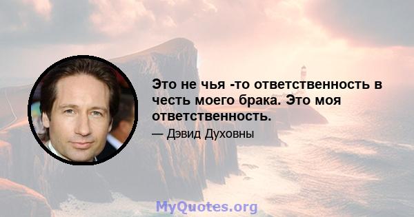 Это не чья -то ответственность в честь моего брака. Это моя ответственность.