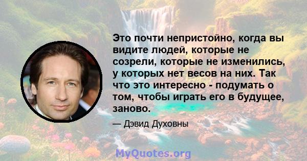 Это почти непристойно, когда вы видите людей, которые не созрели, которые не изменились, у которых нет весов на них. Так что это интересно - подумать о том, чтобы играть его в будущее, заново.