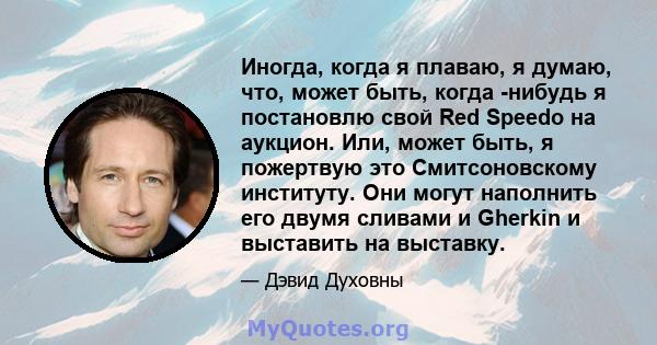 Иногда, когда я плаваю, я думаю, что, может быть, когда -нибудь я постановлю свой Red Speedo на аукцион. Или, может быть, я пожертвую это Смитсоновскому институту. Они могут наполнить его двумя сливами и Gherkin и