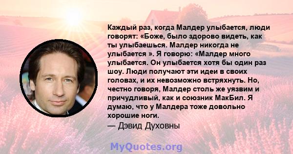 Каждый раз, когда Малдер улыбается, люди говорят: «Боже, было здорово видеть, как ты улыбаешься. Малдер никогда не улыбается ». Я говорю: «Малдер много улыбается. Он улыбается хотя бы один раз шоу. Люди получают эти