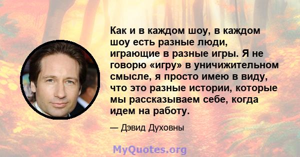 Как и в каждом шоу, в каждом шоу есть разные люди, играющие в разные игры. Я не говорю «игру» в уничижительном смысле, я просто имею в виду, что это разные истории, которые мы рассказываем себе, когда идем на работу.