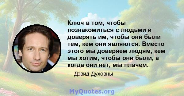 Ключ в том, чтобы познакомиться с людьми и доверять им, чтобы они были тем, кем они являются. Вместо этого мы доверяем людям, кем мы хотим, чтобы они были, а когда они нет, мы плачем.